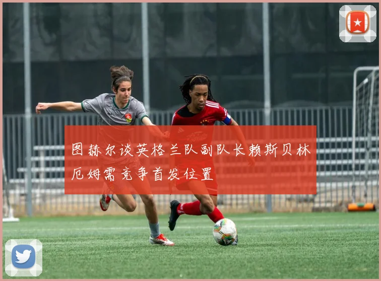 图赫尔谈英格兰队副队长赖斯贝林厄姆需竞争首发位置